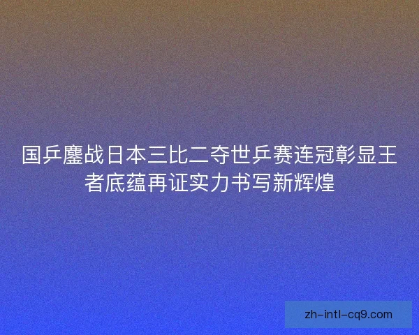 国乒鏖战日本三比二夺世乒赛连冠彰显王者底蕴再证实力书写新辉煌