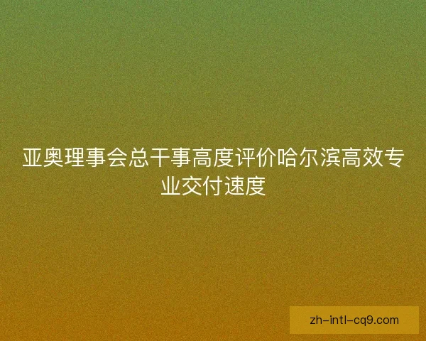 亚奥理事会总干事高度评价哈尔滨高效专业交付速度